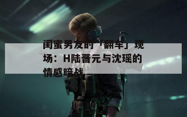 闺蜜男友的「翻车」现场：H陆晋元与沈瑶的情感暗战