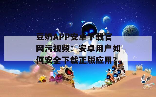 豆奶APP安卓下载官网污视频：安卓用户如何安全下载正版应用？