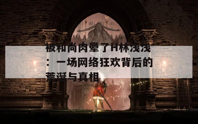 被和尚肉晕了H林浅浅：一场网络狂欢背后的荒诞与真相