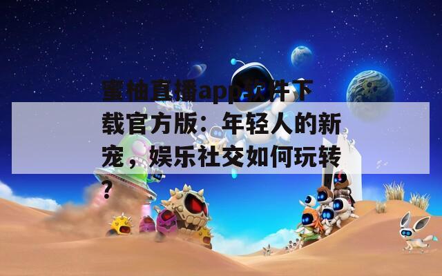 蜜柚直播app软件下载官方版：年轻人的新宠，娱乐社交如何玩转？
