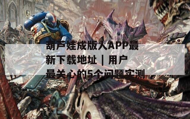 葫芦娃成版人APP最新下载地址 | 用户最关心的5个问题实测