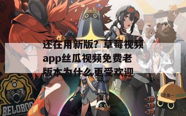 还在用新版？草莓视频app丝瓜视频免费老版本为什么更受欢迎