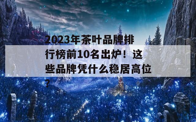 2023年茶叶品牌排行榜前10名出炉！这些品牌凭什么稳居高位？