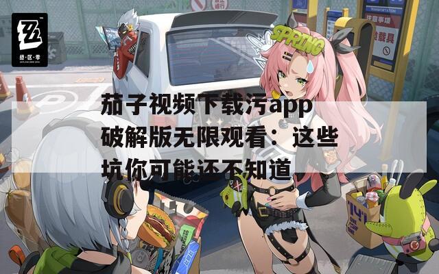 茄子视频下载污app破解版无限观看：这些坑你可能还不知道