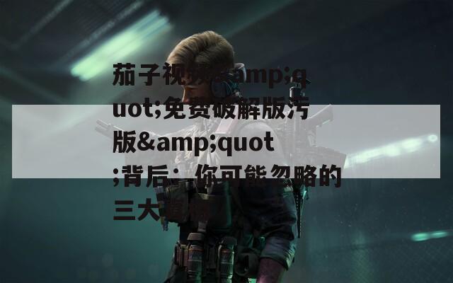 茄子视频&quot;免费破解版污版&quot;背后：你可能忽略的三大真相