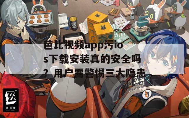 芭比视频app污ios下载安装真的安全吗？用户需警惕三大隐患