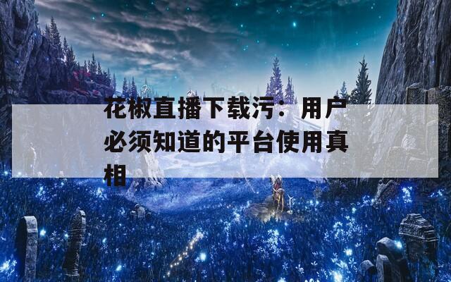 花椒直播下载污：用户必须知道的平台使用真相