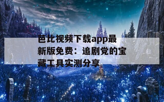 芭比视频下载app最新版免费：追剧党的宝藏工具实测分享