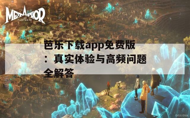 芭乐下载app免费版：真实体验与高频问题全解答