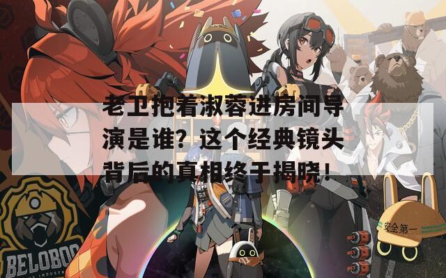 老卫抱着淑蓉进房间导演是谁？这个经典镜头背后的真相终于揭晓！