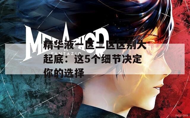 精华液一区二区区别大起底：这5个细节决定你的选择