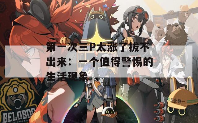 第一次三P太涨了拔不出来：一个值得警惕的生活现象