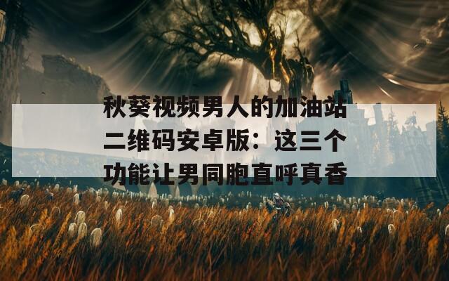 秋葵视频男人的加油站二维码安卓版：这三个功能让男同胞直呼真香