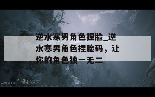 逆水寒男角色捏脸_逆水寒男角色捏脸码，让你的角色独一无二