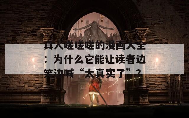 真人嗟嗟嗟的漫画大全：为什么它能让读者边笑边喊“太真实了”？