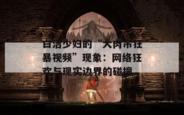 白洁少妇的“大肉吊狂暴视频”现象：网络狂欢与现实边界的碰撞