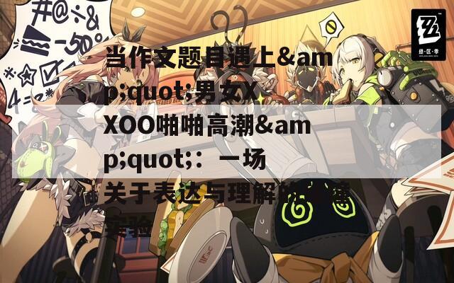 当作文题目遇上&quot;男女XXOO啪啪高潮&quot;：一场关于表达与理解的碰撞实验