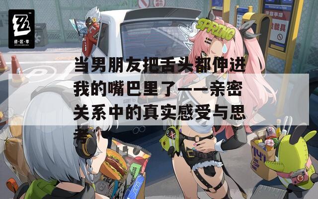 当男朋友把舌头都伸进我的嘴巴里了——亲密关系中的真实感受与思考
