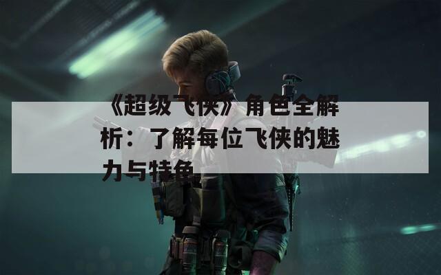 《超级飞侠》角色全解析：了解每位飞侠的魅力与特色