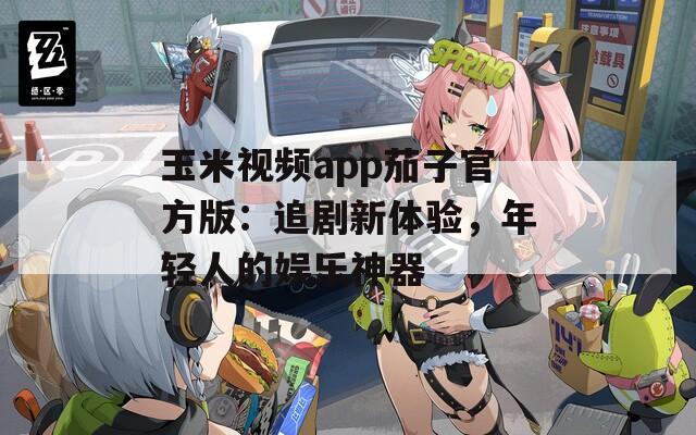 玉米视频app茄子官方版：追剧新体验，年轻人的娱乐神器