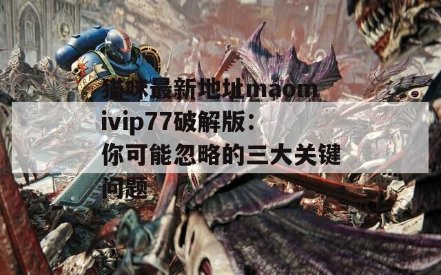 猫咪最新地址maomivip77破解版：你可能忽略的三大关键问题