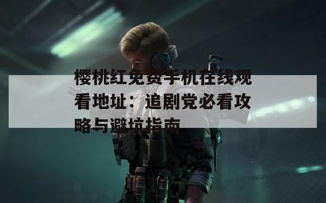 樱桃红免费手机在线观看地址：追剧党必看攻略与避坑指南
