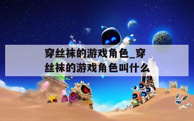 穿丝袜的游戏角色_穿丝袜的游戏角色叫什么