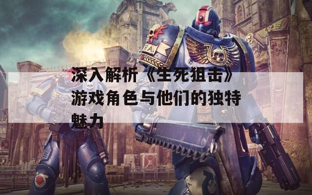 深入解析《生死狙击》游戏角色与他们的独特魅力