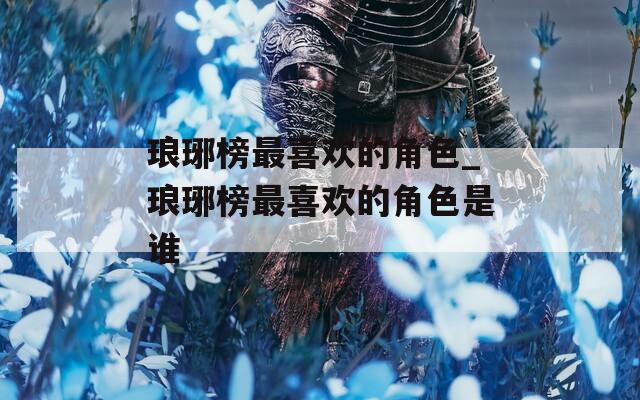 琅琊榜最喜欢的角色_琅琊榜最喜欢的角色是谁