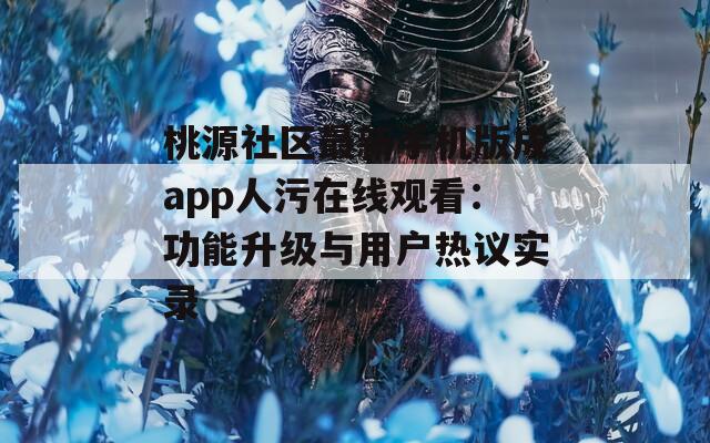 桃源社区最新手机版成app人污在线观看：功能升级与用户热议实录