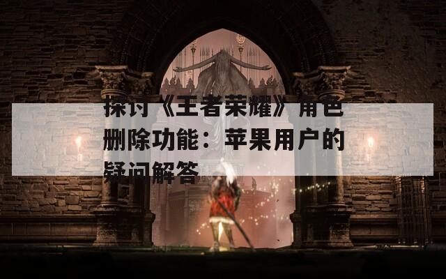 探讨《王者荣耀》角色删除功能：苹果用户的疑问解答