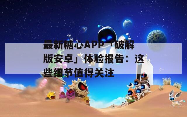 最新糖心APP「破解版安卓」体验报告：这些细节值得关注