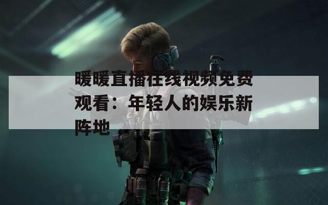 暖暖直播在线视频免费观看：年轻人的娱乐新阵地
