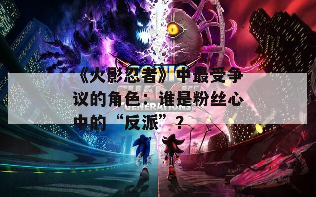 《火影忍者》中最受争议的角色：谁是粉丝心中的“反派”？