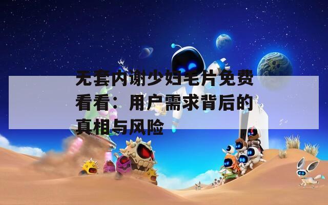 无套内谢少妇毛片免费看看：用户需求背后的真相与风险