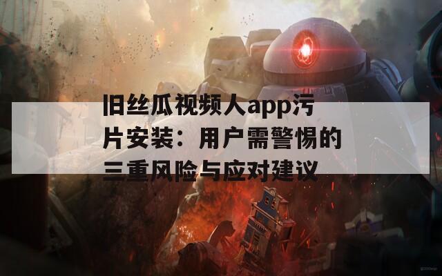 旧丝瓜视频人app污片安装：用户需警惕的三重风险与应对建议