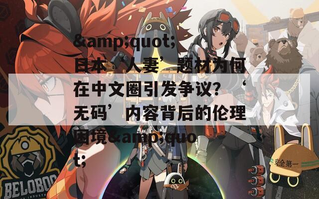&quot;日本‘人妻’题材为何在中文圈引发争议？‘无码’内容背后的伦理困境&quot;