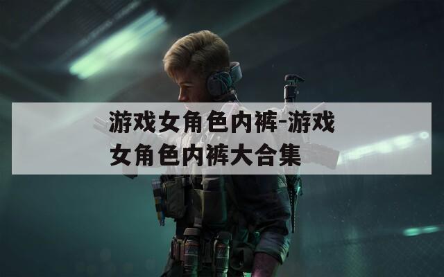游戏女角色内裤-游戏女角色内裤大合集