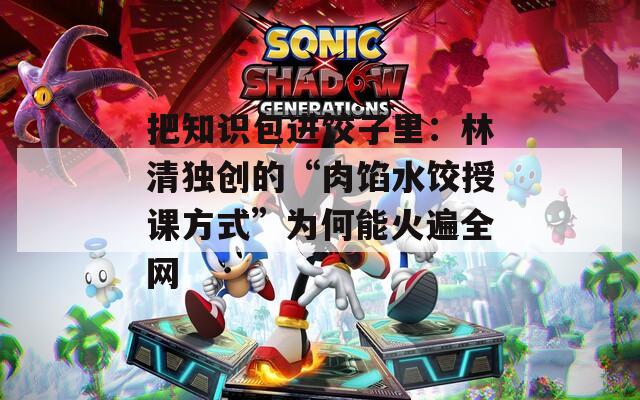 把知识包进饺子里：林清独创的“肉馅水饺授课方式”为何能火遍全网