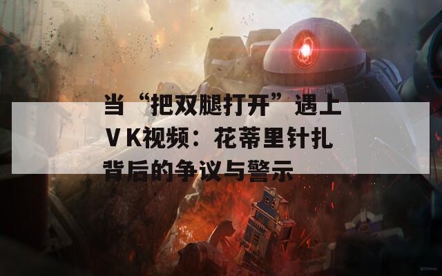 当“把双腿打开”遇上ⅤK视频：花蒂里针扎背后的争议与警示