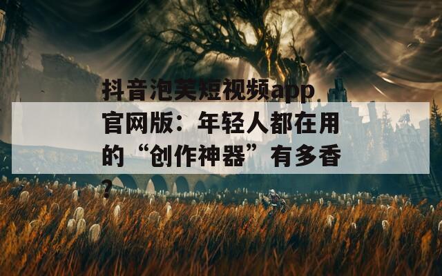 抖音泡芙短视频app官网版：年轻人都在用的“创作神器”有多香？