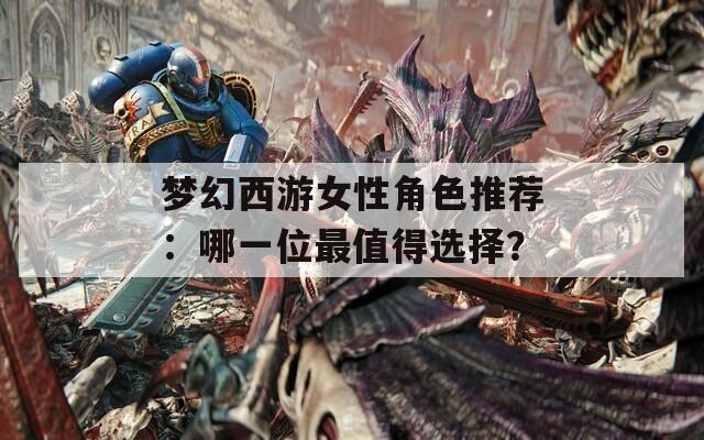 梦幻西游女性角色推荐：哪一位最值得选择？