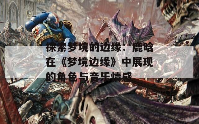 探索梦境的边缘：鹿晗在《梦境边缘》中展现的角色与音乐情感