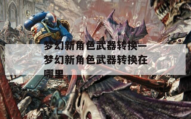 梦幻新角色武器转换—梦幻新角色武器转换在哪里