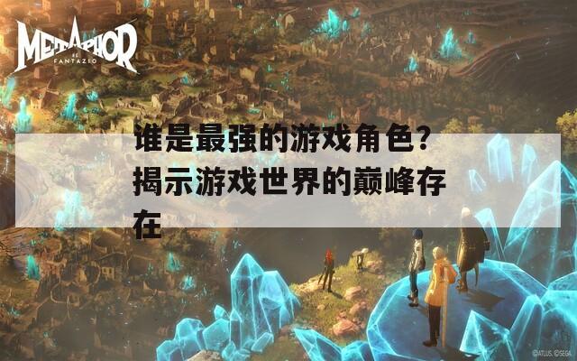 谁是最强的游戏角色？揭示游戏世界的巅峰存在