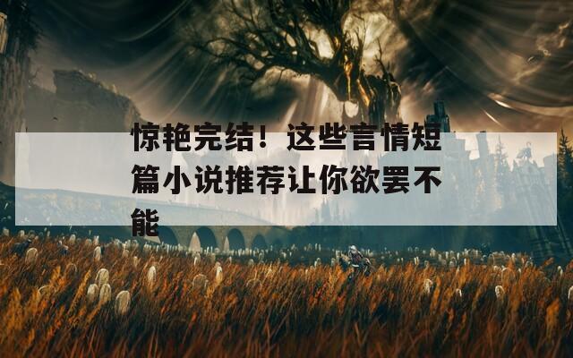 惊艳完结！这些言情短篇小说推荐让你欲罢不能
