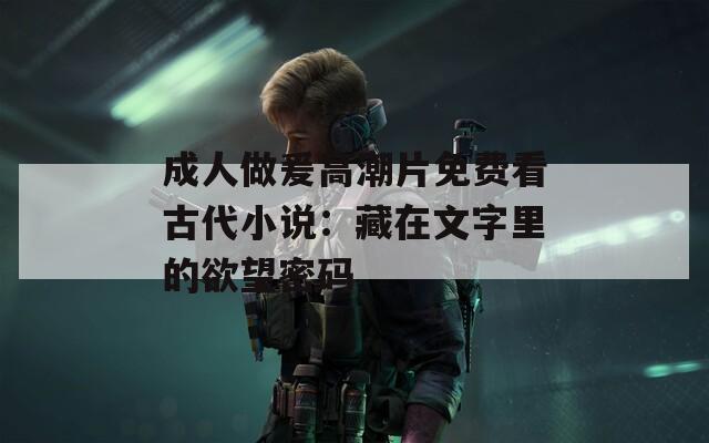成人做爰高潮片免费看古代小说：藏在文字里的欲望密码
