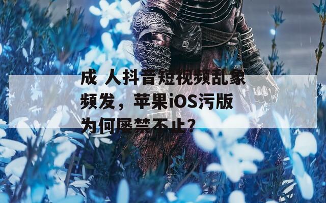 成 人抖音短视频乱象频发，苹果iOS污版为何屡禁不止？