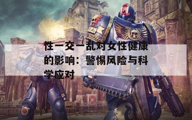 性一交一乱对女性健康的影响：警惕风险与科学应对