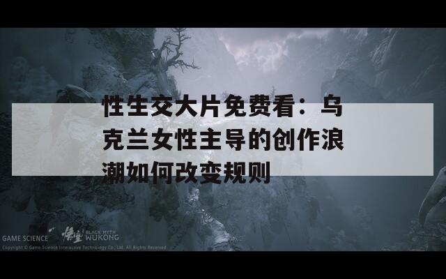 性生交大片免费看：乌克兰女性主导的创作浪潮如何改变规则